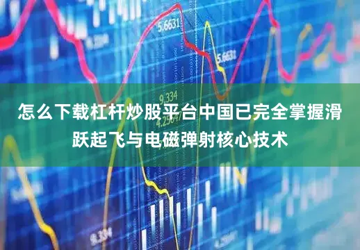 怎么下载杠杆炒股平台中国已完全掌握滑跃起飞与电磁弹射核心技术