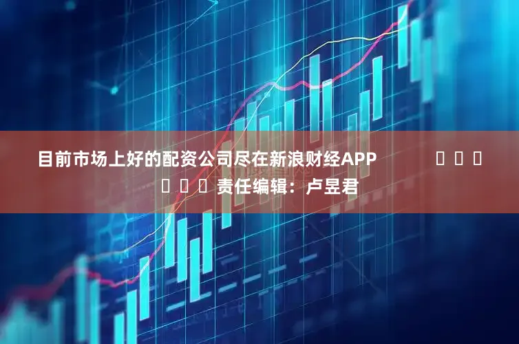 目前市场上好的配资公司尽在新浪财经APP            						责任编辑：卢昱君