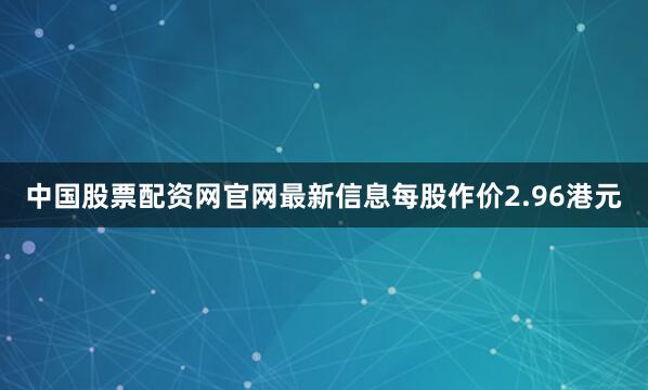 中国股票配资网官网最新信息每股作价2.96港元