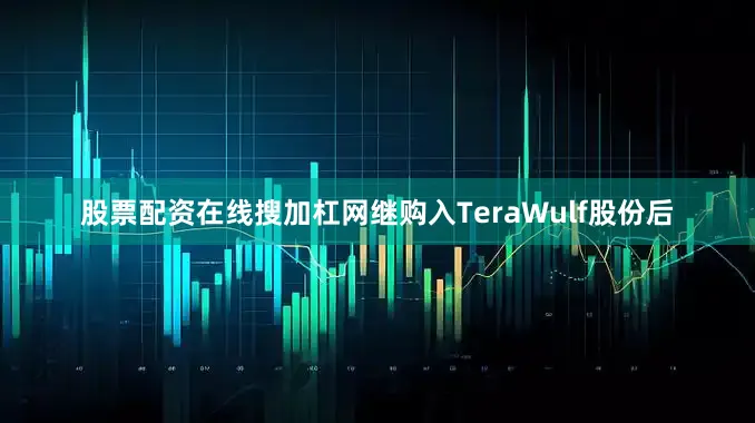 股票配资在线搜加杠网继购入TeraWulf股份后