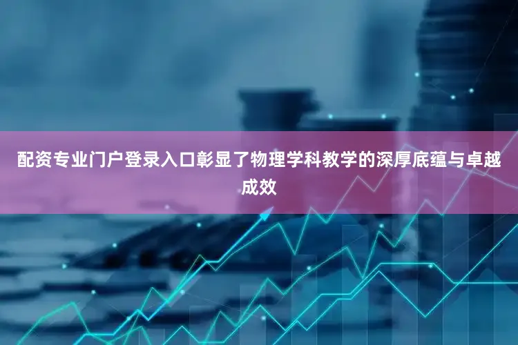 配资专业门户登录入口彰显了物理学科教学的深厚底蕴与卓越成效